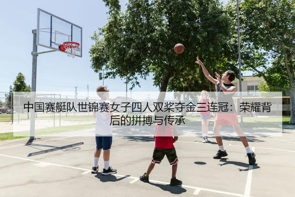 中国赛艇队世锦赛女子四人双桨夺金三连冠：荣耀背后的拼搏与传承